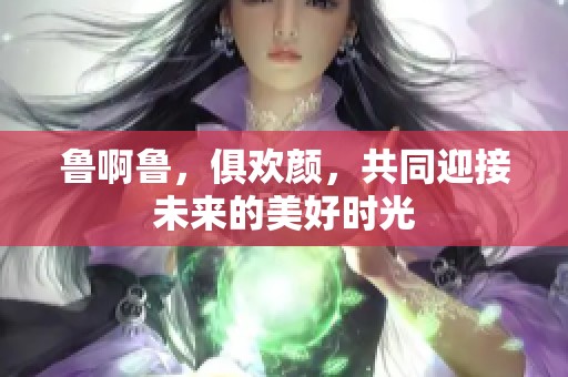 鲁啊鲁，俱欢颜，共同迎接未来的美好时光