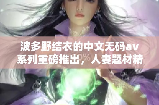 波多野结衣的中文****系列重磅推出，人妻题材精彩纷呈引发关注