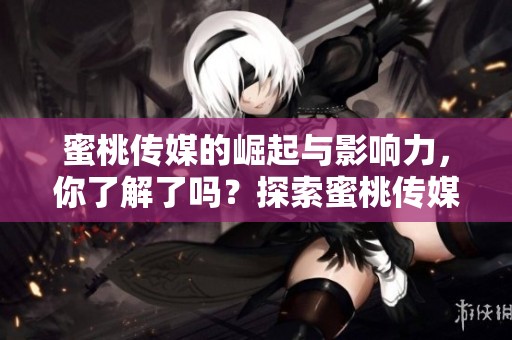 蜜桃传媒的崛起与影响力，你了解了吗？探索蜜桃传媒带来的新视角。