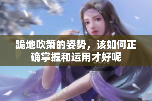 跪地吹箫的姿势，该如何正确掌握和运用才好呢