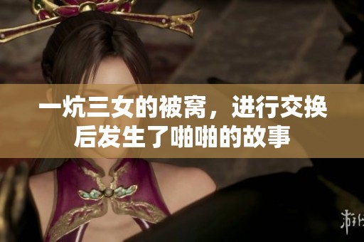 一炕三女的被窝，进行交换后发生了啪啪的故事
