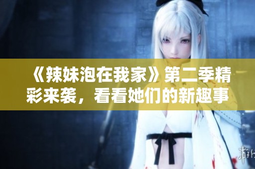 《辣妹泡在我家》第二季精彩来袭，看看她们的新趣事吧！