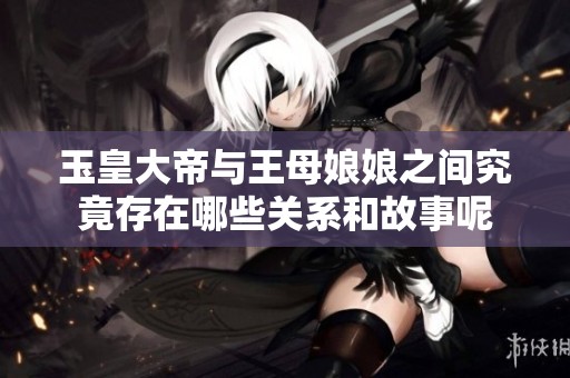 玉皇大帝与王母娘娘之间究竟存在哪些关系和故事呢