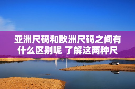 亚洲尺码和欧洲尺码之间有什么区别呢 了解这两种尺码的差异显得尤为重要