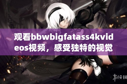 观看bbwbigfatass4kvideos视频，感受独特的视觉魅力与惊艳体验