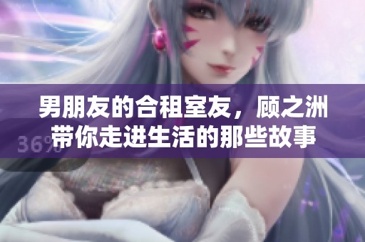 男朋友的合租室友，顾之洲带你走进生活的那些故事