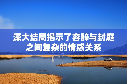 深大结局揭示了容辞与封庭之间复杂的情感关系