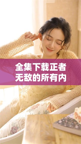 全集下载正者无敌的所有内容，让你轻松获取精彩故事