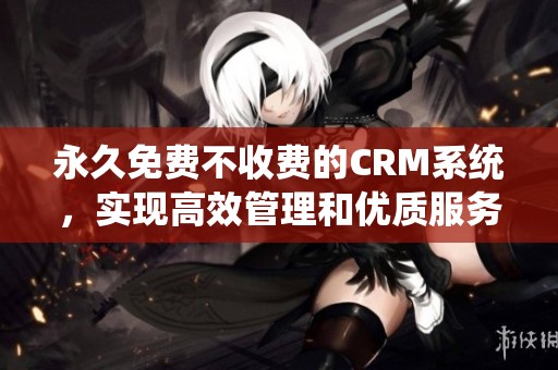永久免费不收费的CRM系统，实现高效管理和优质服务的最佳选择