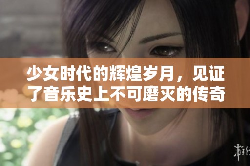 少女时代的辉煌岁月，见证了音乐史上不可磨灭的传奇时刻
