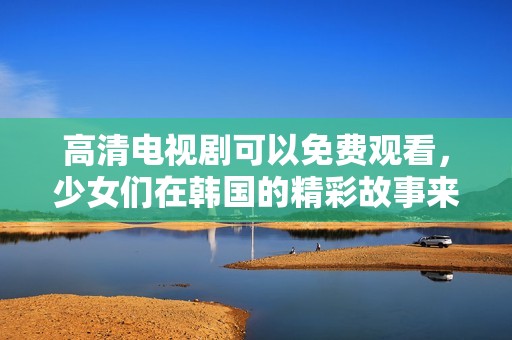 高清电视剧可以免费观看，少女们在韩国的精彩故事来袭