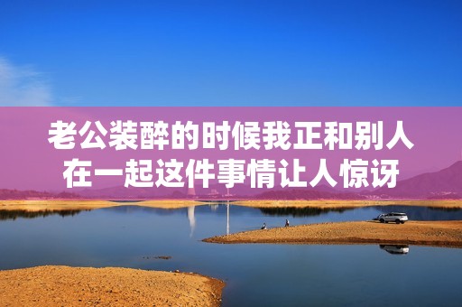 老公装醉的时候我正和别人在一起这件事情让人惊讶