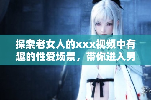 探索老女人的xxx视频中有趣的性爱场景，带你进入另类体验的世界