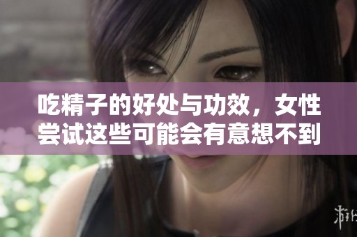 吃精子的好处与功效，女性尝试这些可能会有意想不到的收获