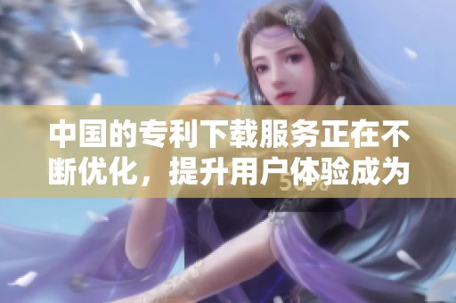中国的专利下载服务正在不断优化，提升用户体验成为首要目标