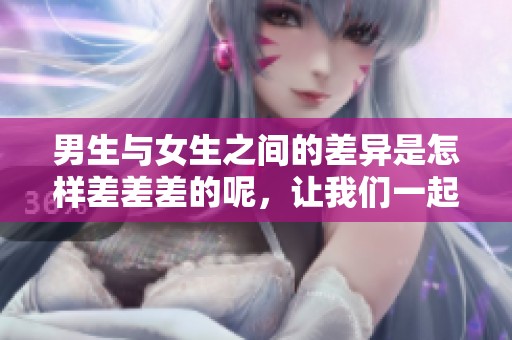 男生与女生之间的差异是怎样差差差的呢，让我们一起来探讨一下这些不同。