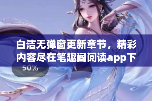 白洁无弹窗更新章节，精彩内容尽在笔趣阁阅读app下载！