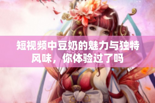 短视频中豆奶的魅力与独特风味，你体验过了吗