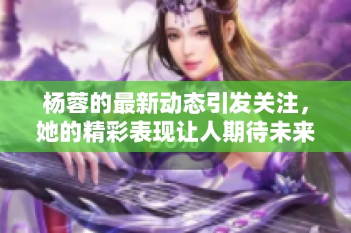 杨蓉的最新动态引发关注，她的精彩表现让人期待未来更多活动