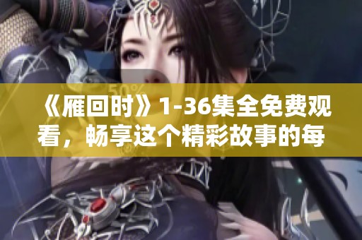 《雁回时》1-36集全免费观看，畅享这个精彩故事的每一集内容