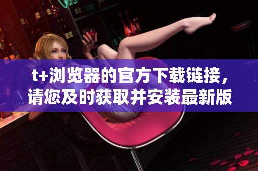 t+浏览器的官方下载链接，请您及时获取并安装最新版本。