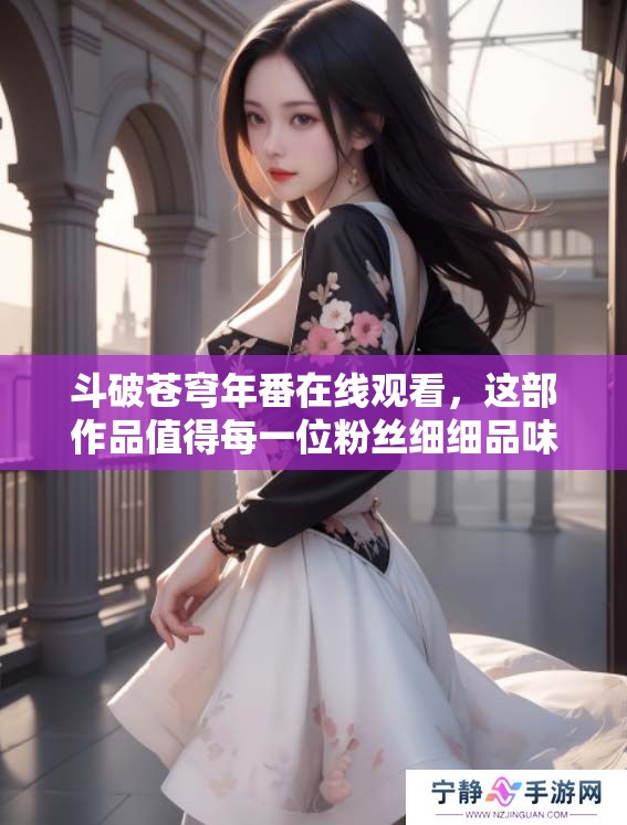 斗破苍穹年番在线观看，这部作品值得每一位粉丝细细品味与期待