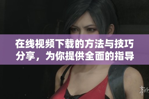 在线视频下载的方法与技巧分享，为你提供全面的指导和帮助