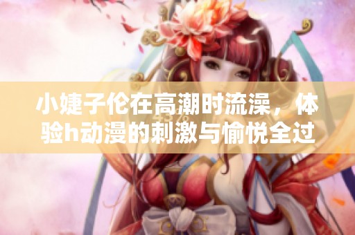 小婕子伦在高潮时流澡，体验h动漫的刺激与愉悦全过程