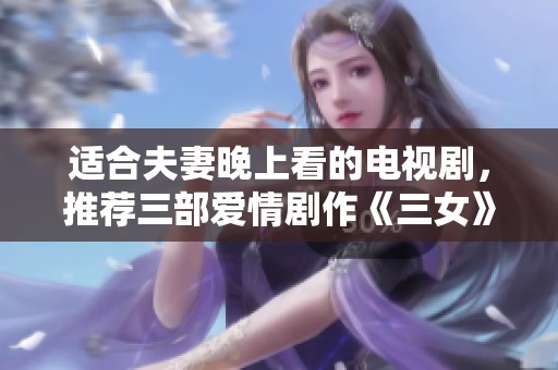 适合夫妻晚上看的电视剧，推荐三部爱情剧作《三女》让你们共度美好时光