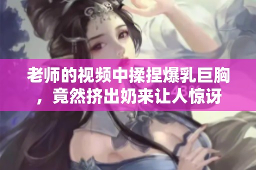 老师的视频中揉捏爆乳巨胸，竟然挤出奶来让人惊讶