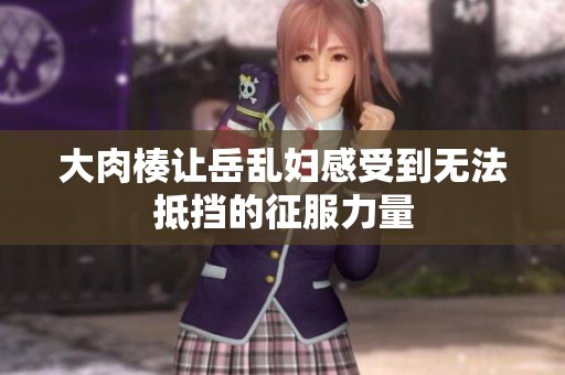 大肉楱让岳乱妇感受到无法抵挡的征服力量