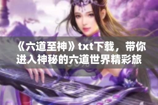 《六道至神》txt下载，带你进入神秘的六道世界精彩旅程