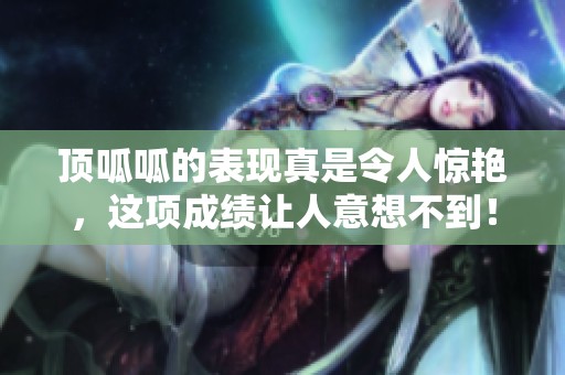 顶呱呱的表现真是令人惊艳，这项成绩让人意想不到！