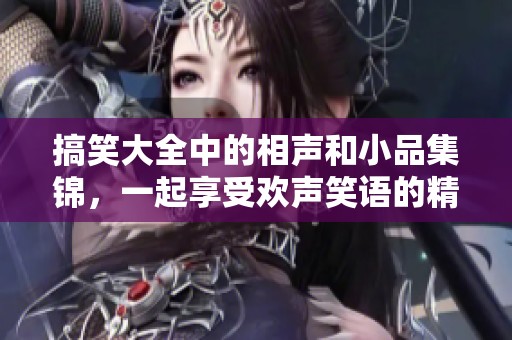 搞笑大全中的相声和小品集锦，一起享受欢声笑语的精彩时刻