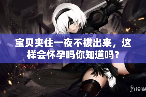 宝贝夹住一夜不拔出来，这样会怀孕吗你知道吗？