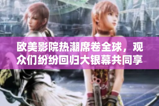 欧美影院热潮席卷全球，观众们纷纷回归大银幕共同享受精彩电影