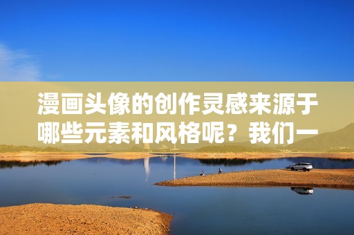 漫画头像的创作灵感来源于哪些元素和风格呢？我们一起来探讨一下吧！