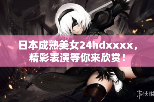 日本成熟美女24hdxxxx，精彩表演等你来欣赏！