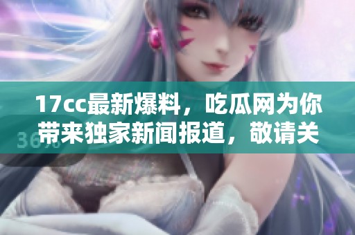 17cc最新爆料，吃瓜网为你带来独家新闻报道，敬请关注新动态！