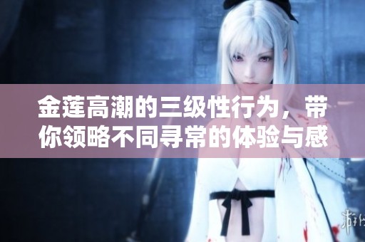 金莲高潮的三级性行为，带你领略不同寻常的体验与感受