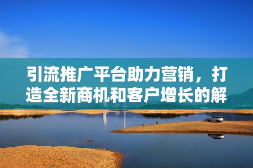引流推广平台助力营销，打造全新商机和客户增长的解决方案。