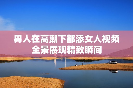 男人在高潮下部添女人视频全景展现精致瞬间
