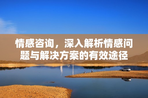 情感咨询，深入解析情感问题与解决方案的有效途径