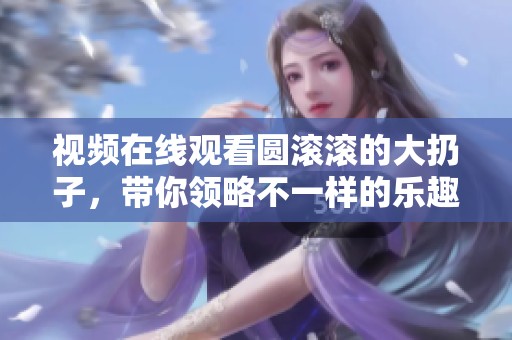 视频在线观看圆滚滚的大扔子，带你领略不一样的乐趣与精彩