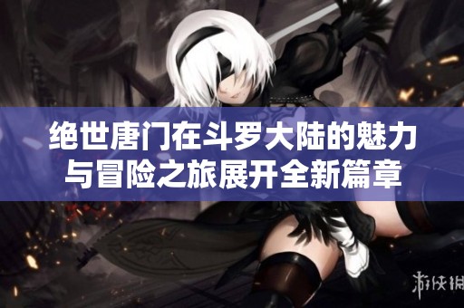 绝世唐门在斗罗大陆的魅力与冒险之旅展开全新篇章