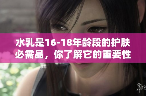 水乳是16-18年龄段的护肤必需品，你了解它的重要性吗？