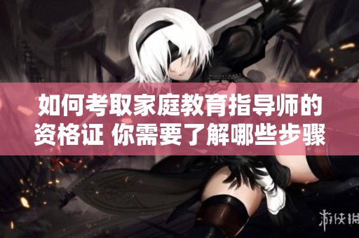 如何考取家庭教育指导师的资格证 你需要了解哪些步骤和要求
