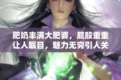 肥奶丰满大肥婆，屁股重重让人瞩目，魅力无穷引人关注。
