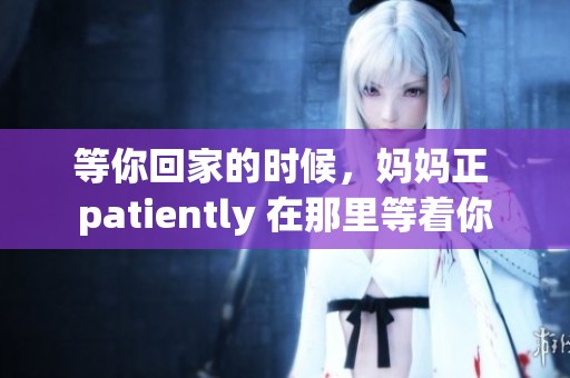 等你回家的时候，妈妈正 patiently 在那里等着你