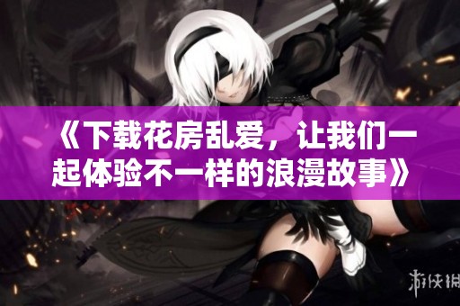 《下载花房乱爱，让我们一起体验不一样的浪漫故事》